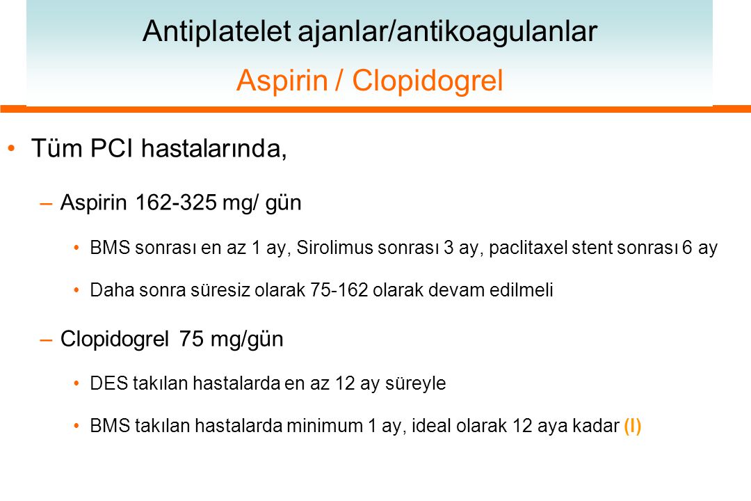 Antiplatelet ajanlar/antikoagulanlar Aspirin / Clopidogrel Tüm PCI hastalarında, –Aspirin mg/ gün BMS sonrası en az 1 ay, Sirolimus sonrası 3 ay, paclitaxel stent sonrası 6 ay Daha sonra süresiz olarak olarak devam edilmeli –Clopidogrel 75 mg/gün DES takılan hastalarda en az 12 ay süreyle BMS takılan hastalarda minimum 1 ay, ideal olarak 12 aya kadar (I)