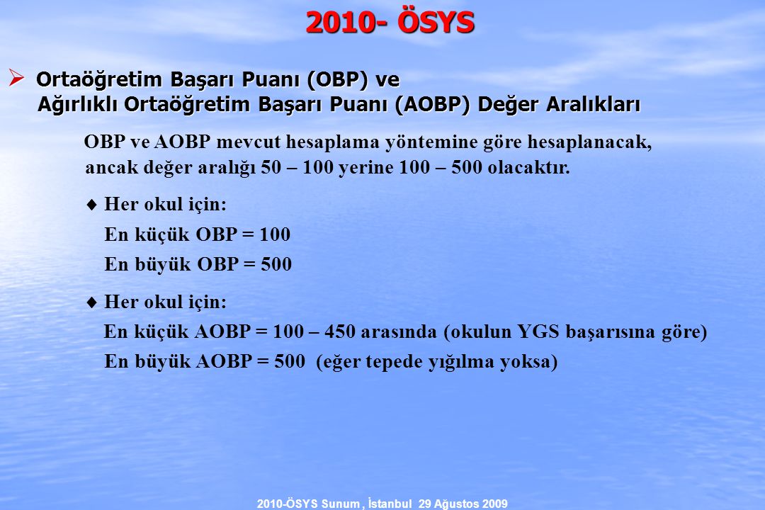 2010-ÖSYS Sunum, İstanbul 29 Ağustos ÖSYS  Ortaöğretim Başarı Puanı (OBP) ve Ağırlıklı Ortaöğretim Başarı Puanı (AOBP) Değer Aralıkları Ağırlıklı Ortaöğretim Başarı Puanı (AOBP) Değer Aralıkları OBP ve AOBP mevcut hesaplama yöntemine göre hesaplanacak, ancak değer aralığı 50 – 100 yerine 100 – 500 olacaktır.