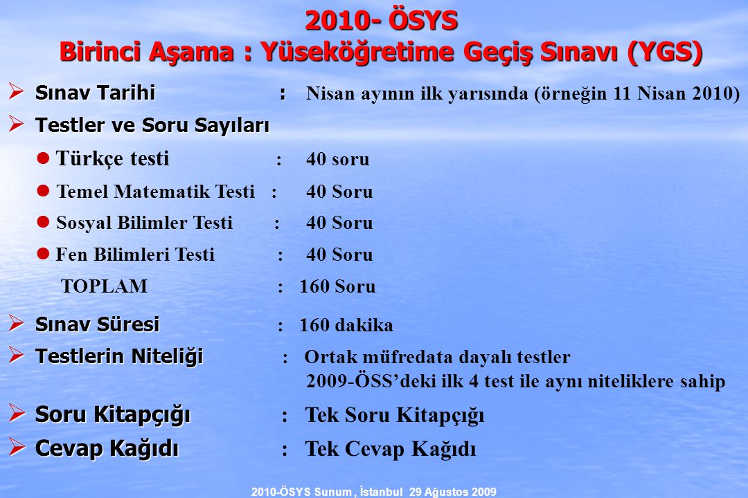 2010-ÖSYS Sunum, İstanbul 29 Ağustos ÖSYS Birinci Aşama : Yüseköğretime Geçiş Sınavı (YGS)  Sınav Tarihi :  Sınav Tarihi : Nisan ayının ilk yarısında (örneğin 11 Nisan 2010)  Testler ve Soru Sayıları Türkçe testi : 40 soru Temel Matematik Testi :40 Soru Sosyal Bilimler Testi :40 Soru Fen Bilimleri Testi :40 Soru TOPLAM : 160 Soru  Sınav Süresi  Sınav Süresi : 160 dakika  Testlerin Niteliği  Testlerin Niteliği : Ortak müfredata dayalı testler 2009-ÖSS’deki ilk 4 test ile aynı niteliklere sahip  Soru Kitapçığı  Soru Kitapçığı : Tek Soru Kitapçığı  Cevap Kağıdı  Cevap Kağıdı : Tek Cevap Kağıdı