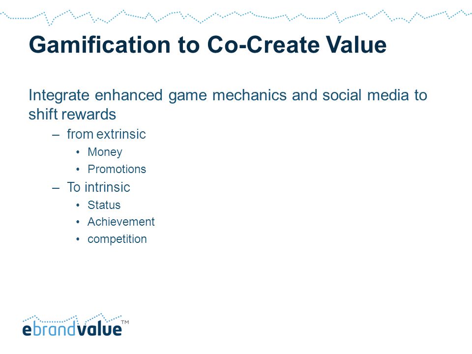 Gamification to Co-Create Value Integrate enhanced game mechanics and social media to shift rewards –from extrinsic Money Promotions –To intrinsic Status Achievement competition