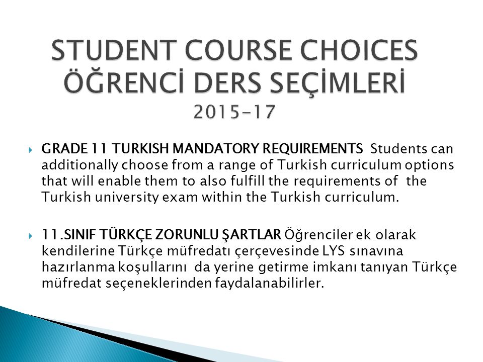  GRADE 11 TURKISH MANDATORY REQUIREMENTS Students can additionally choose from a range of Turkish curriculum options that will enable them to also fulfill the requirements of the Turkish university exam within the Turkish curriculum.