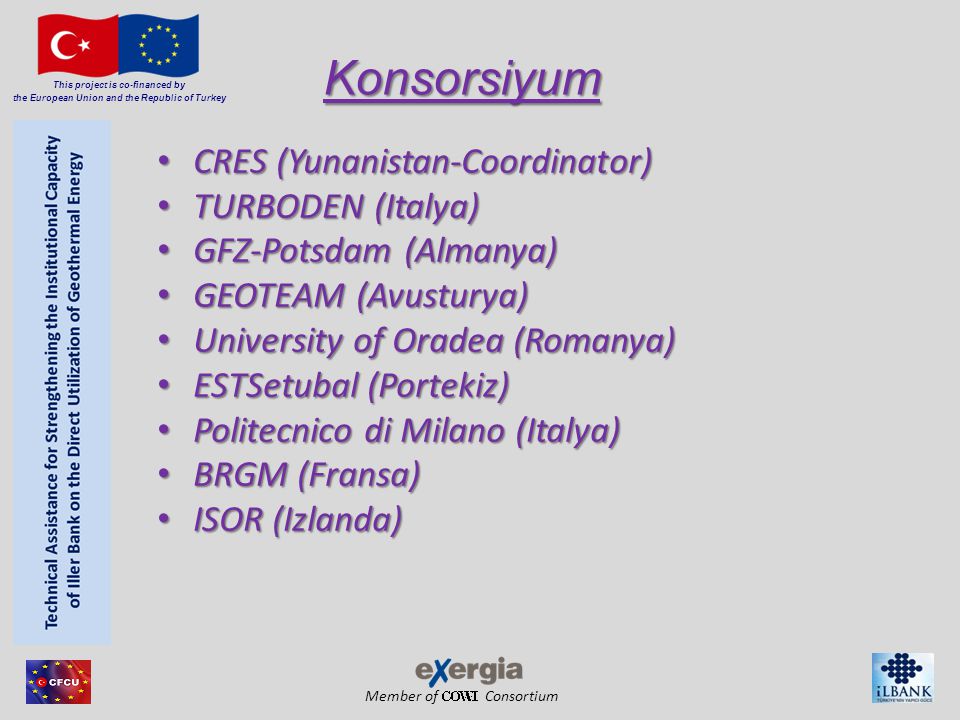 Member of Consortium This project is co-financed by the European Union and the Republic of Turkey Konsorsiyum CRES (Yunanistan-Coordinator) CRES (Yunanistan-Coordinator) TURBODEN (Italya) TURBODEN (Italya) GFZ-Potsdam (Almanya) GFZ-Potsdam (Almanya) GEOTEAM (Avusturya) GEOTEAM (Avusturya) University of Oradea (Romanya) University of Oradea (Romanya) ESTSetubal (Portekiz) ESTSetubal (Portekiz) Politecnico di Milano (Italya) Politecnico di Milano (Italya) BRGM (Fransa) BRGM (Fransa) ISOR (Izlanda) ISOR (Izlanda)