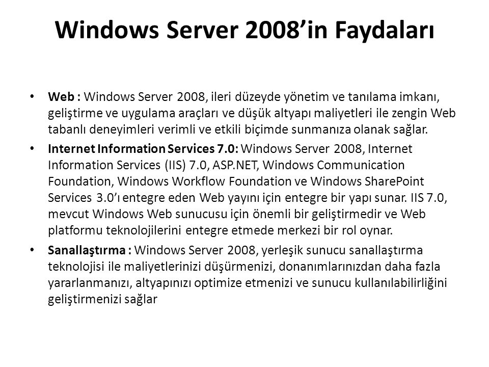Windows Server 2008’in Faydaları Web : Windows Server 2008, ileri düzeyde yönetim ve tanılama imkanı, geliştirme ve uygulama araçları ve düşük altyapı maliyetleri ile zengin Web tabanlı deneyimleri verimli ve etkili biçimde sunmanıza olanak sağlar.
