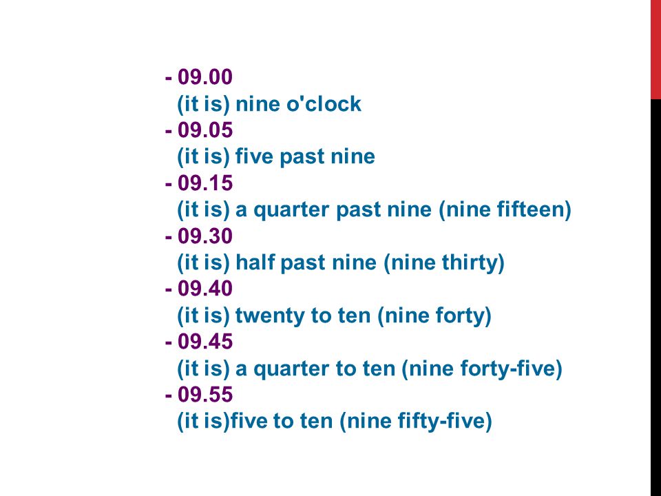 (it is) nine o clock (it is) five past nine (it is) a quarter past nine (nine fifteen) (it is) half past nine (nine thirty) (it is) twenty to ten (nine forty) (it is) a quarter to ten (nine forty-five) (it is)five to ten (nine fifty-five)