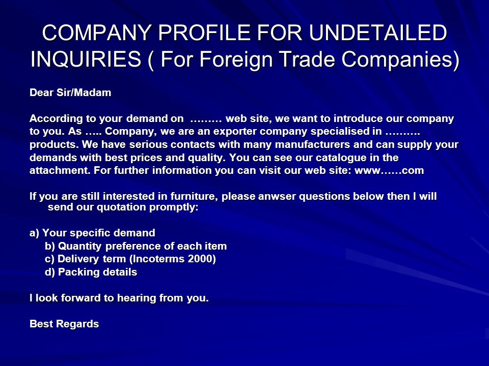 COMPANY PROFILE FOR UNDETAILED INQUIRIES ( For Foreign Trade Companies) Dear Sir/Madam According to your demand on ……… web site, we want to introduce our company to you.