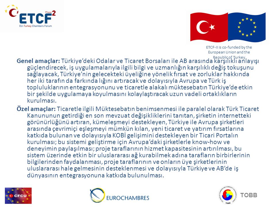 Genel amaçlar: Türkiye’deki Odalar ve Ticaret Borsaları ile AB arasında karşılıklı anlayışı güçlendirecek, iş uygulamalarıyla ilgili bilgi ve uzmanlığın karşılıklı değiş tokuşunu sağlayacak, Türkiye’nin gelecekteki üyeliğine yönelik fırsat ve zorluklar hakkında her iki tarafın da farkında lığını artıracak ve dolayısıyla Avrupa ve Türk iş topluluklarının entegrasyonunu ve ticaretle alakalı müktesebatın Türkiye’de etkin bir şekilde uygulamaya koyulmasını kolaylaştıracak uzun vadeli ortaklıkların kurulması.