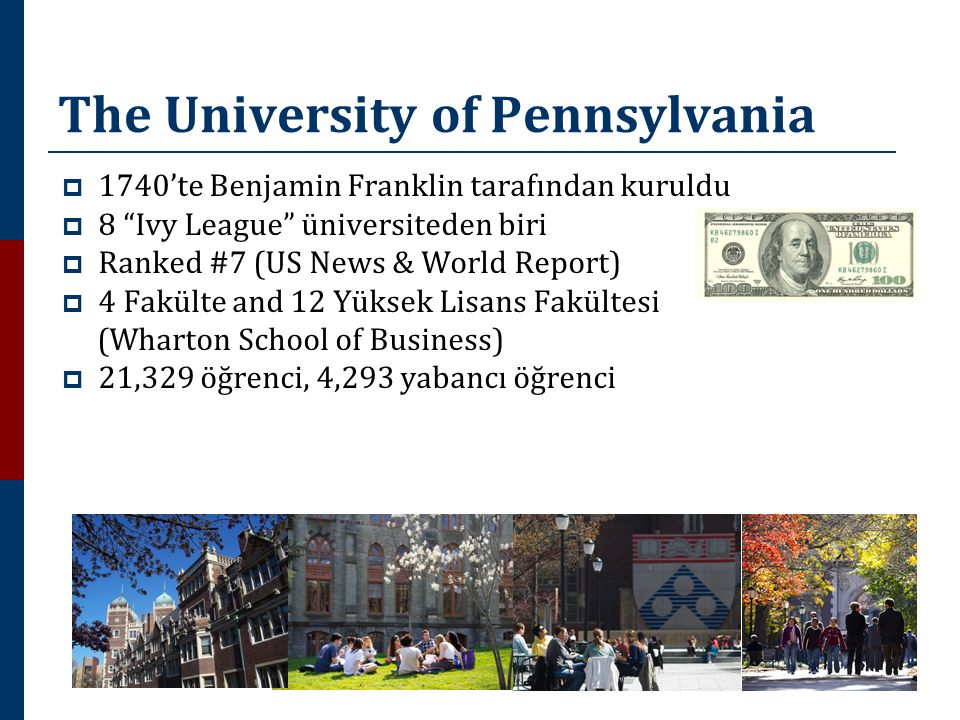 The University of Pennsylvania  1740’te Benjamin Franklin tarafından kuruldu  8 Ivy League üniversiteden biri  Ranked #7 (US News & World Report)  4 Fakülte and 12 Yüksek Lisans Fakültesi (Wharton School of Business)  21,329 öğrenci, 4,293 yabancı öğrenci