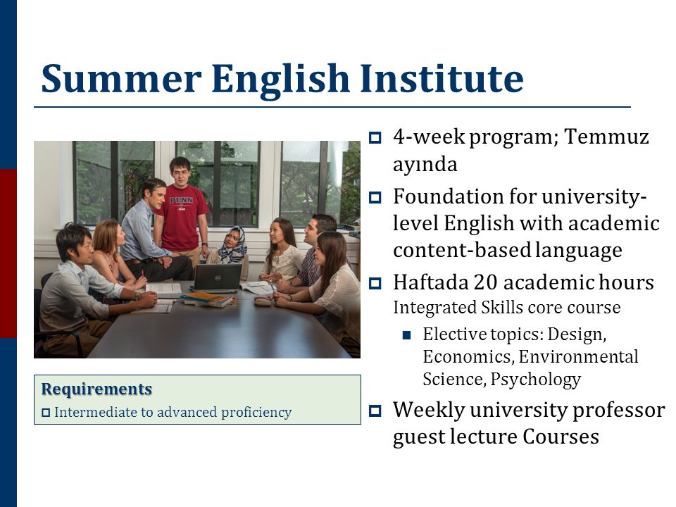 Summer English Institute  4-week program; Temmuz ayında  Foundation for university- level English with academic content-based language  Haftada 20 academic hours Integrated Skills core course  Elective topics: Design, Economics, Environmental Science, Psychology  Weekly university professor guest lecture Courses Requirements  Intermediate to advanced proficiency