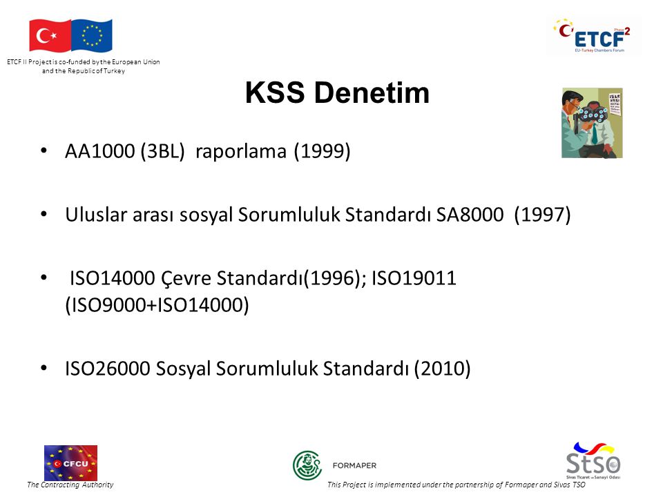 ETCF II Project is co-funded by the European Union and the Republic of Turkey The Contracting Authority This Project is implemented under the partnership of Formaper and Sivas TSO KSS Denetim • AA1000 (3BL) raporlama (1999) • Uluslar arası sosyal Sorumluluk Standardı SA8000 (1997) • ISO14000 Çevre Standardı(1996); ISO19011 (ISO9000+ISO14000) • ISO26000 Sosyal Sorumluluk Standardı (2010)