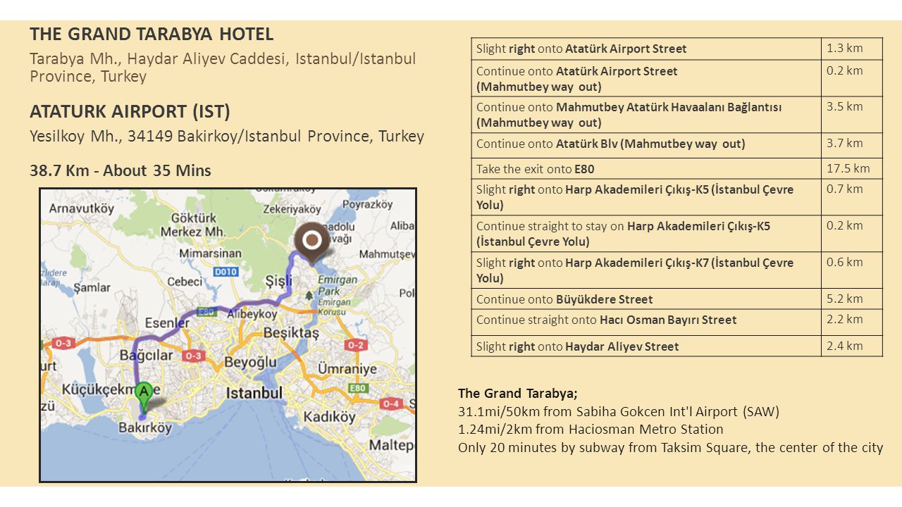 THE GRAND TARABYA HOTEL Tarabya Mh., Haydar Aliyev Caddesi, Istanbul/Istanbul Province, Turkey ATATURK AIRPORT (IST) Yesilkoy Mh., Bakirkoy/Istanbul Province, Turkey 38.7 Km - About 35 Mins Slight right onto Atatürk Airport Street1.3 km Continue onto Atatürk Airport Street (Mahmutbey way out) 0.2 km Continue onto Mahmutbey Atatürk Havaalanı Bağlantısı (Mahmutbey way out) 3.5 km Continue onto Atatürk Blv (Mahmutbey way out)3.7 km Take the exit onto E km Slight right onto Harp Akademileri Çıkış-K5 (İstanbul Çevre Yolu) 0.7 km Continue straight to stay on Harp Akademileri Çıkış-K5 (İstanbul Çevre Yolu) 0.2 km Slight right onto Harp Akademileri Çıkış-K7 (İstanbul Çevre Yolu) 0.6 km Continue onto Büyükdere Street5.2 km Continue straight onto Hacı Osman Bayırı Street2.2 km Slight right onto Haydar Aliyev Street2.4 km The Grand Tarabya; 31.1mi/50km from Sabiha Gokcen Int l Airport (SAW) 1.24mi/2km from Haciosman Metro Station Only 20 minutes by subway from Taksim Square, the center of the city