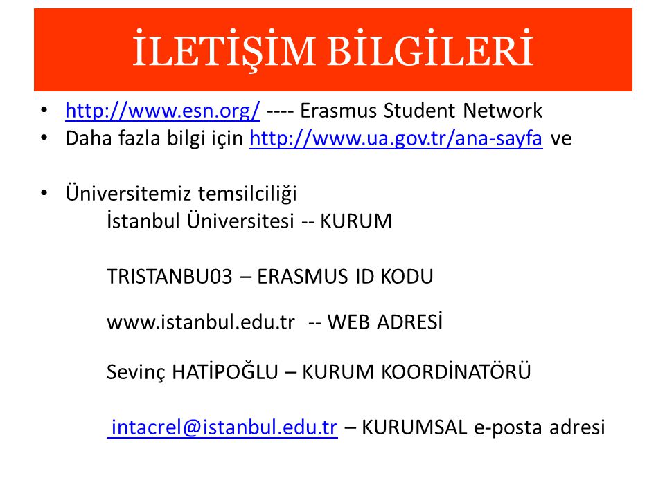 İLETİŞİM BİLGİLERİ Erasmus Student Network   Daha fazla bilgi için   vehttp://  Üniversitemiz temsilciliği İstanbul Üniversitesi -- KURUM TRISTANBU03 – ERASMUS ID KODU   -- WEB ADRESİ Sevinç HATİPOĞLU – KURUM KOORDİNATÖRÜ  – KURUMSAL e-posta adresi