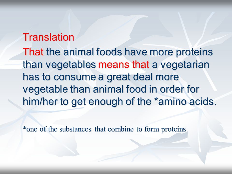 Translation That the animal foods have more proteins than vegetables means that a vegetarian has to consume a great deal more vegetable than animal food in order for him/her to get enough of the *amino acids.