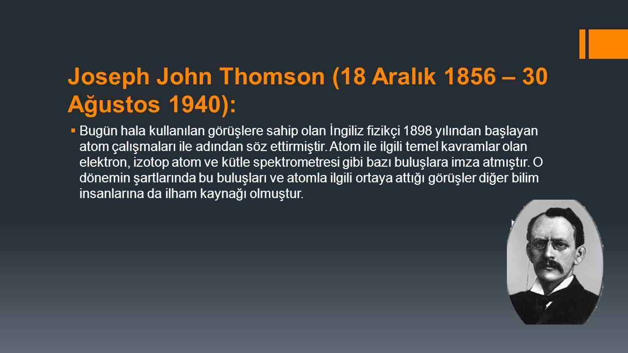 Joseph John Thomson (18 Aralık 1856 – 30 Ağustos 1940):  Bugün hala kullanılan görüşlere sahip olan İngiliz fizikçi 1898 yılından başlayan atom çalışmaları ile adından söz ettirmiştir.