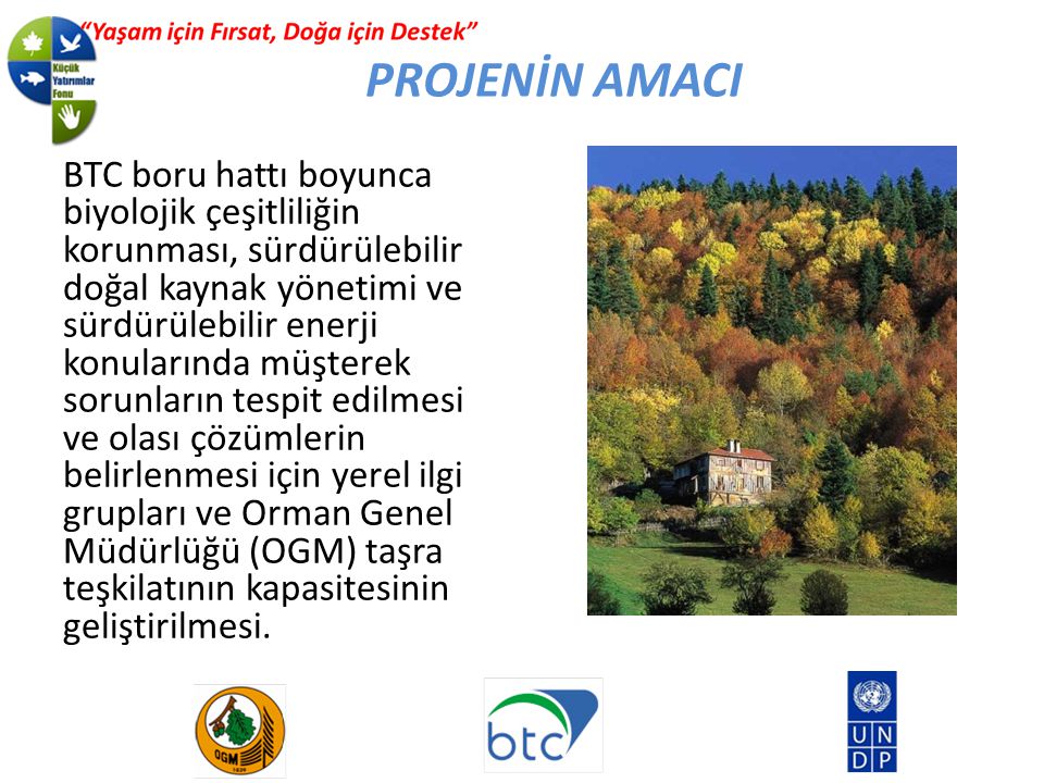 BTC boru hattı boyunca biyolojik çeşitliliğin korunması, sürdürülebilir doğal kaynak yönetimi ve sürdürülebilir enerji konularında müşterek sorunların tespit edilmesi ve olası çözümlerin belirlenmesi için yerel ilgi grupları ve Orman Genel Müdürlüğü (OGM) taşra teşkilatının kapasitesinin geliştirilmesi.