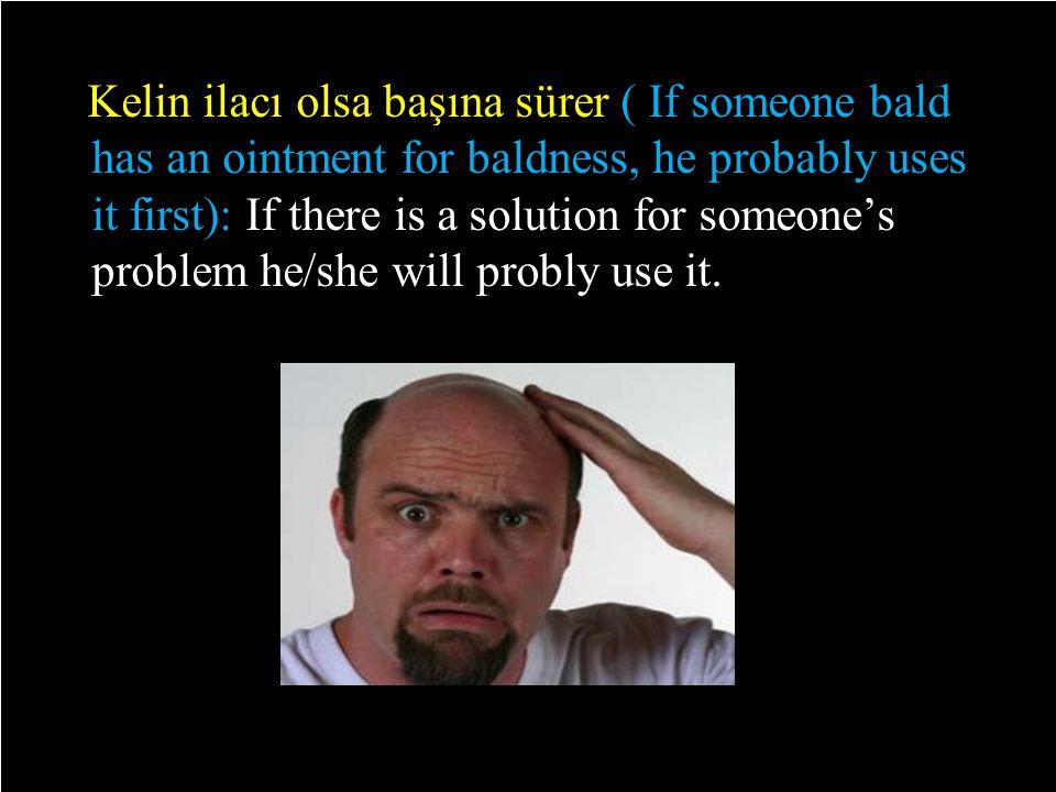 Kelin ilacı olsa başına sürer ( If someone bald has an ointment for baldness, he probably uses it first): If there is a solution for someone’s problem he/she will probly use it.