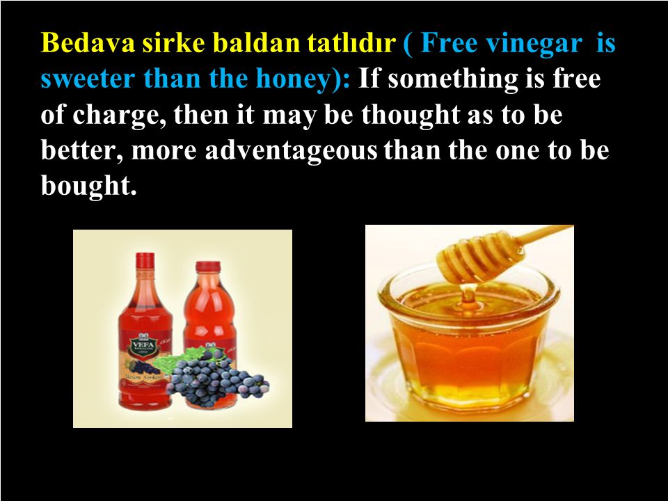 Bedava sirke baldan tatlıdır ( Free vinegar is sweeter than the honey): If something is free of charge, then it may be thought as to be better, more adventageous than the one to be bought.