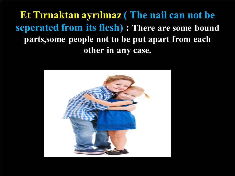 Et Tırnaktan ayrılmaz ( The nail can not be seperated from its flesh) : There are some bound parts,some people not to be put apart from each other in any case.
