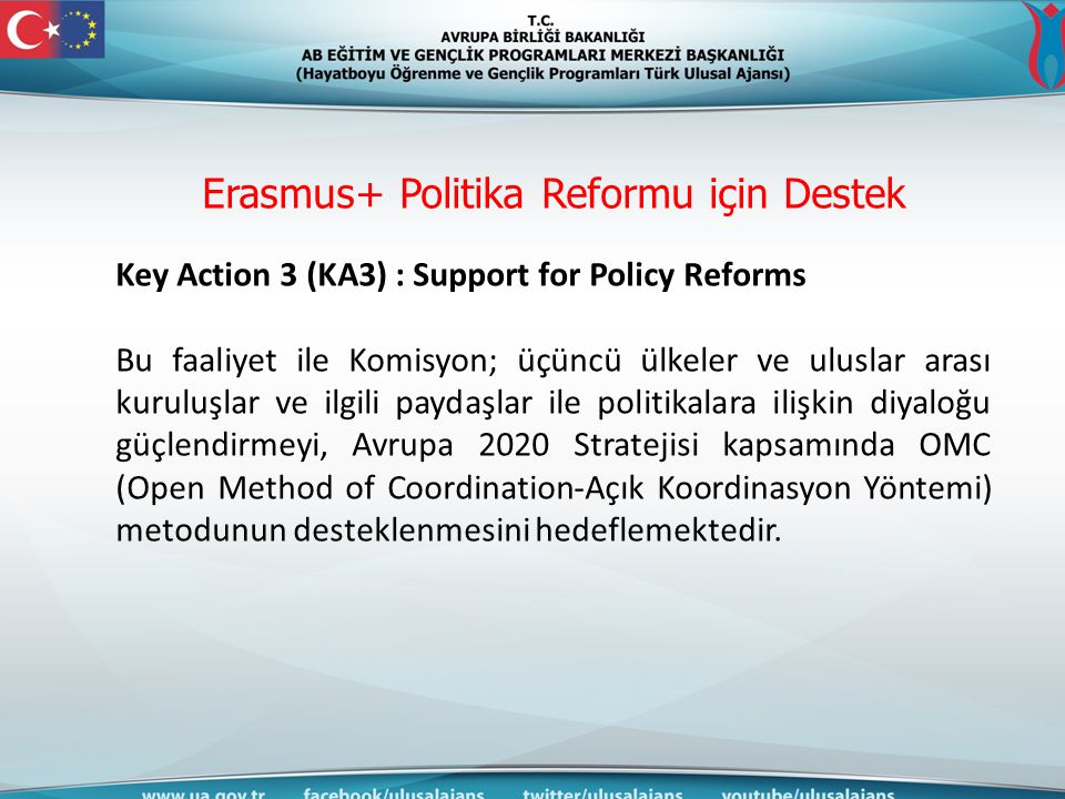 Erasmus+ Politika Reformu için Destek Key Action 3 (KA3) : Support for Policy Reforms Bu faaliyet ile Komisyon; üçüncü ülkeler ve uluslar arası kuruluşlar ve ilgili paydaşlar ile politikalara ilişkin diyaloğu güçlendirmeyi, Avrupa 2020 Stratejisi kapsamında OMC (Open Method of Coordination-Açık Koordinasyon Yöntemi) metodunun desteklenmesini hedeflemektedir.