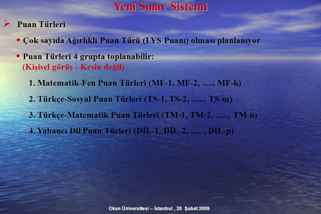Okan Üniversitesi – İstanbul, 20 Şubat 2009 Yeni Sınav Sistemi  Puan Türleri  Çok sayıda Ağırlıklı Puan Türü (LYS Puanı) olması planlanıyor  Puan Türleri 4 grupta toplanabilir: (Kişisel görüş - Kesin değil)‏ 1.