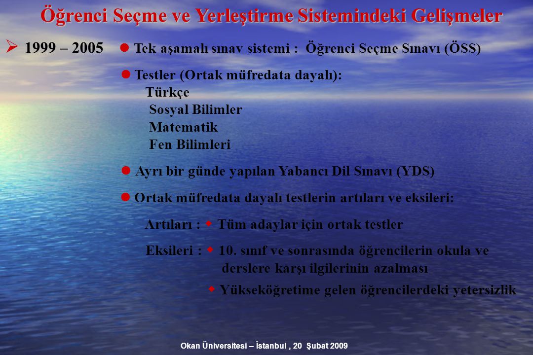 Okan Üniversitesi – İstanbul, 20 Şubat 2009 Öğrenci Seçme ve Yerleştirme Sistemindeki Gelişmeler  1999 – 2005 Tek aşamalı sınav sistemi : Öğrenci Seçme Sınavı (ÖSS) Testler (Ortak müfredata dayalı): Türkçe Sosyal Bilimler Matematik Fen Bilimleri Ayrı bir günde yapılan Yabancı Dil Sınavı (YDS) Ortak müfredata dayalı testlerin artıları ve eksileri: Artıları :  Tüm adaylar için ortak testler Eksileri :  10.
