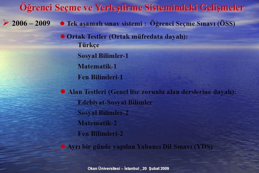 Okan Üniversitesi – İstanbul, 20 Şubat 2009 Öğrenci Seçme ve Yerleştirme Sistemindeki Gelişmeler  2006 – 2009 Tek aşamalı sınav sistemi : Öğrenci Seçme Sınavı (ÖSS) Ortak Testler (Ortak müfredata dayalı): Türkçe Sosyal Bilimler-1 Matematik-1 Fen Bilimleri-1 Alan Testleri (Genel lise zorunlu alan derslerine dayalı): Edebiyat-Sosyal Bilimler Sosyal Bilimler-2 Matematik-2 Fen Bilimleri-2 Ayrı bir günde yapılan Yabancı Dil Sınavı (YDS)