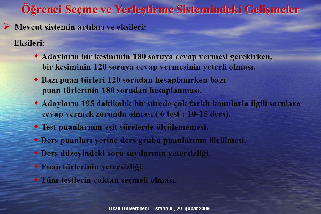 Okan Üniversitesi – İstanbul, 20 Şubat 2009 Öğrenci Seçme ve Yerleştirme Sistemindeki Gelişmeler  Mevcut sistemin artıları ve eksileri: Eksileri:  Adayların bir kesiminin 180 soruya cevap vermesi gerekirken, bir kesiminin 120 soruya cevap vermesinin yeterli olması.
