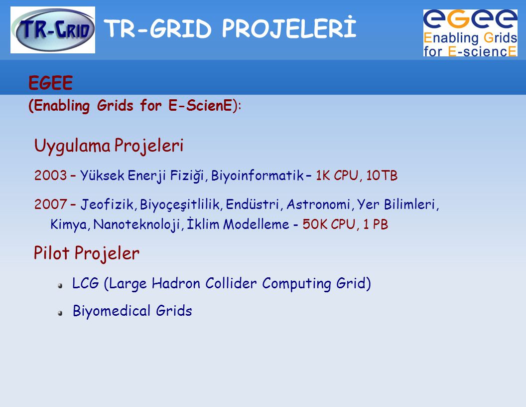 TR-GRID PROJELERİ EGEE (Enabling Grids for E-ScienE): Uygulama Projeleri 2003 – Yüksek Enerji Fiziği, Biyoinformatik – 1K CPU, 10TB 2007 – Jeofizik, Biyoçeşitlilik, Endüstri, Astronomi, Yer Bilimleri, Kimya, Nanoteknoloji, İklim Modelleme - 50K CPU, 1 PB Pilot Projeler LCG (Large Hadron Collider Computing Grid) Biyomedical Grids