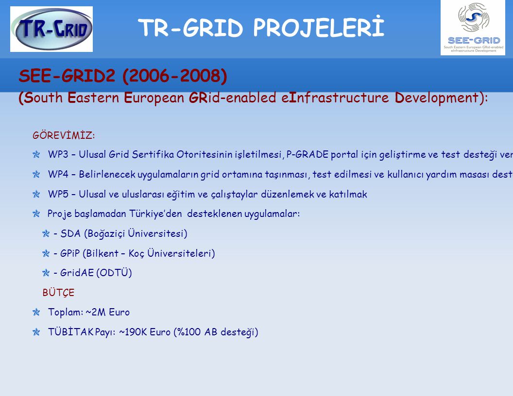 TR-GRID PROJELERİ SEE-GRID2 ( ) (South Eastern European GRid-enabled eInfrastructure Development): GÖREVİMİZ: WP3 – Ulusal Grid Sertifika Otoritesinin işletilmesi, P-GRADE portal için geliştirme ve test desteği verilmesi WP4 – Belirlenecek uygulamaların grid ortamına taşınması, test edilmesi ve kullanıcı yardım masası desteği WP5 – Ulusal ve uluslarası eğitim ve çalıştaylar düzenlemek ve katılmak Proje başlamadan Türkiye’den desteklenen uygulamalar: - SDA (Boğaziçi Üniversitesi) - GPiP (Bilkent – Koç Üniversiteleri) - GridAE (ODTÜ) BÜTÇE Toplam: ~2M Euro TÜBİTAK Payı: ~190K Euro (%100 AB desteği)