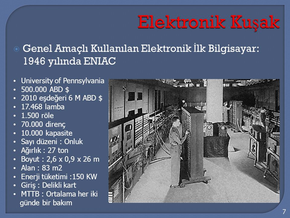  Genel Amaçlı Kullanılan Elektronik İ lk Bilgisayar: 1946 yılında ENIAC 7 University of Pennsylvania ABD $ 2010 eşdeğeri 6 M ABD $ lamba röle direnç kapasite Sayı düzeni : Onluk Ağırlık : 27 ton Boyut : 2,6 x 0,9 x 26 m Alan : 83 m2 Enerji tüketimi :150 KW Giriş : Delikli kart MTTB : Ortalama her iki günde bir bakım