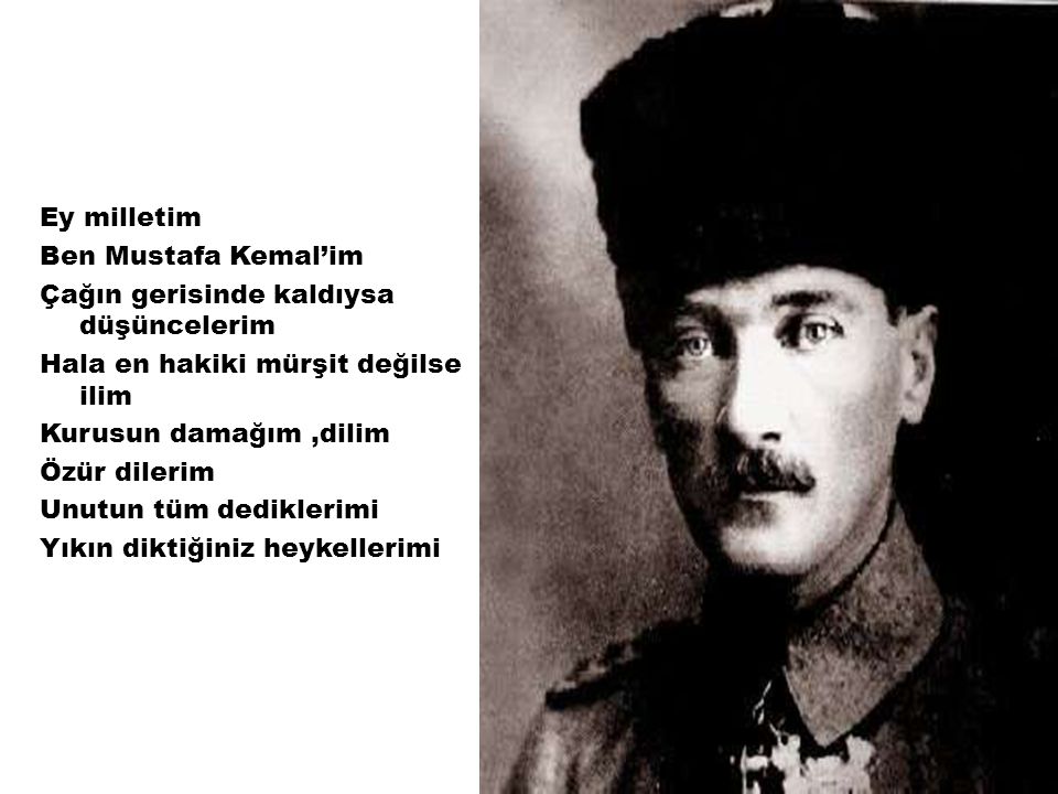 Ey milletim Ben Mustafa Kemal’im Çağın gerisinde kaldıysa düşüncelerim Hala en hakiki mürşit değilse ilim Kurusun damağım,dilim Özür dilerim Unutun tüm dediklerimi Yıkın diktiğiniz heykellerimi