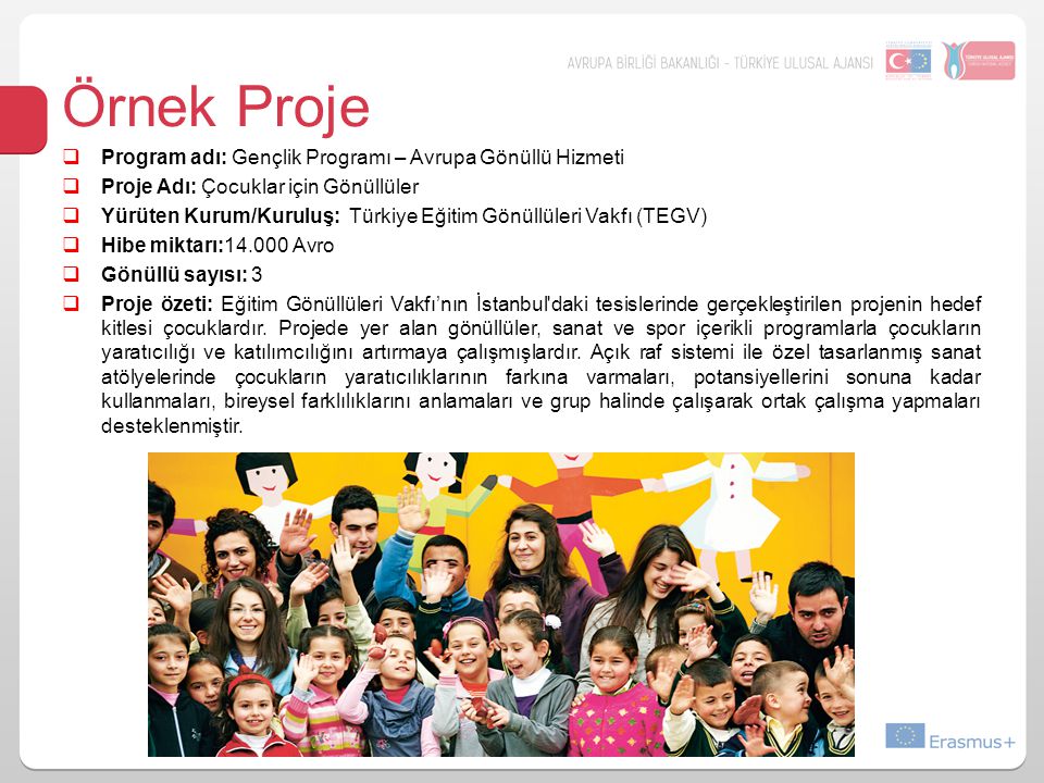  Program adı: Gençlik Programı – Avrupa Gönüllü Hizmeti  Proje Adı: Çocuklar için Gönüllüler  Yürüten Kurum/Kuruluş: Türkiye Eğitim Gönüllüleri Vakfı (TEGV)  Hibe miktarı: Avro  Gönüllü sayısı: 3  Proje özeti: Eğitim Gönüllüleri Vakfı’nın İstanbul daki tesislerinde gerçekleştirilen projenin hedef kitlesi çocuklardır.