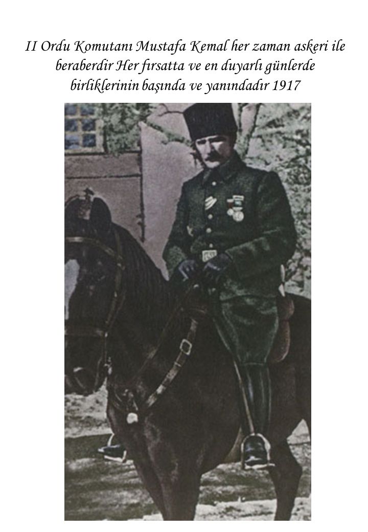 II Ordu Komutanı Mustafa Kemal her zaman askeri ile beraberdir Her fırsatta ve en duyarlı günlerde birliklerinin başında ve yanındadır 1917