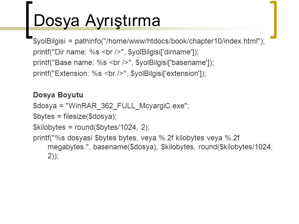 Dosya Ayrıştırma $yolBilgisi = pathinfo( /home/www/htdocs/book/chapter10/index.html ); printf( Dir name: %s , $yolBilgisi[ dirname ]); printf( Base name: %s , $yolBilgisi[ basename ]); printf( Extension: %s , $yolBilgisi[ extension ]); Dosya Boyutu $dosya = WinRAR_362_FULL_McyargiC.exe ; $bytes = filesize($dosya); $kilobytes = round($bytes/1024, 2); printf( %s dosyasi $bytes bytes, veya %.2f kilobytes veya %.2f megabytes. , basename($dosya), $kilobytes, round($kilobytes/1024, 2));