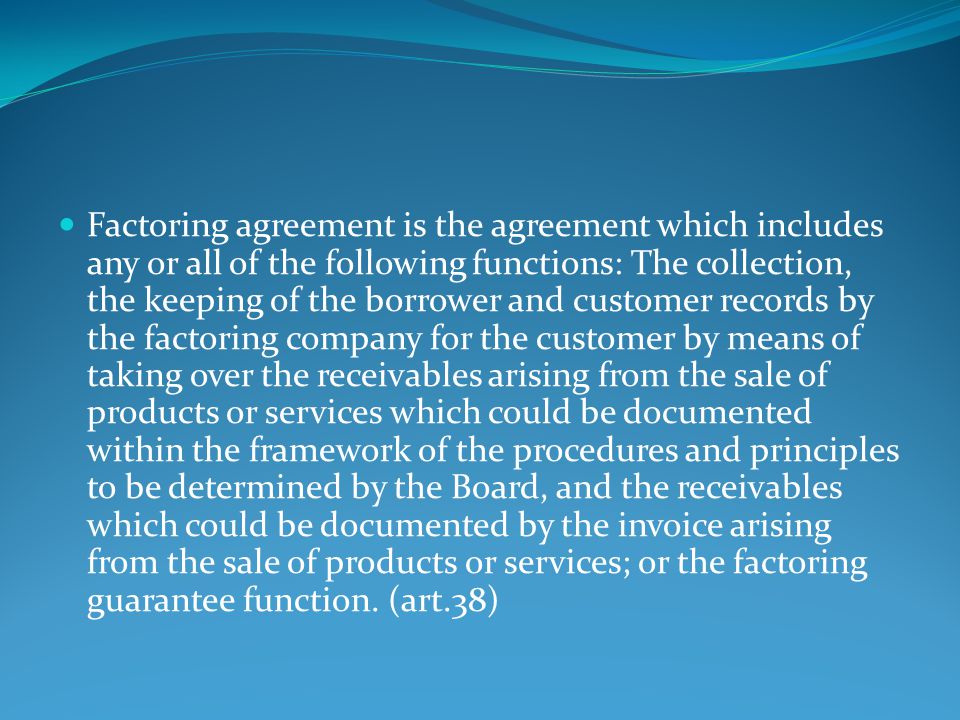 Factoring agreement is the agreement which includes any or all of the following functions: The collection, the keeping of the borrower and customer records by the factoring company for the customer by means of taking over the receivables arising from the sale of products or services which could be documented within the framework of the procedures and principles to be determined by the Board, and the receivables which could be documented by the invoice arising from the sale of products or services; or the factoring guarantee function.