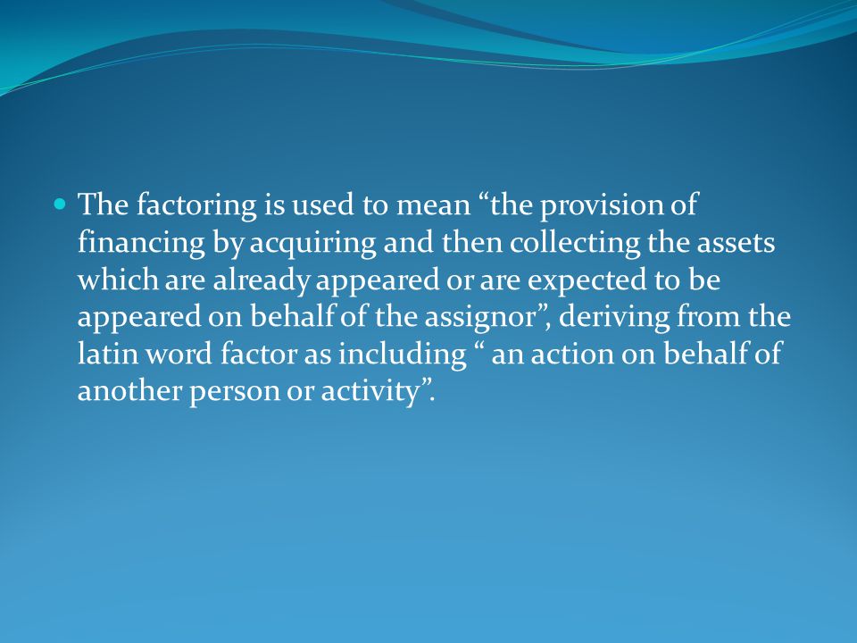 The factoring is used to mean the provision of financing by acquiring and then collecting the assets which are already appeared or are expected to be appeared on behalf of the assignor , deriving from the latin word factor as including an action on behalf of another person or activity .