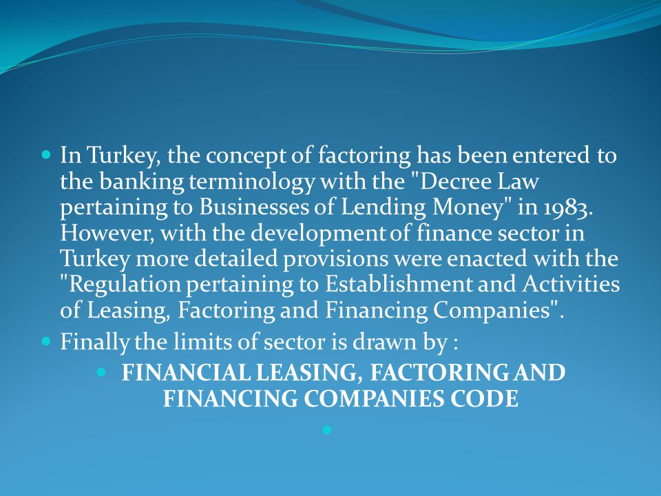 In Turkey, the concept of factoring has been entered to the banking terminology with the Decree Law pertaining to Businesses of Lending Money in 1983.