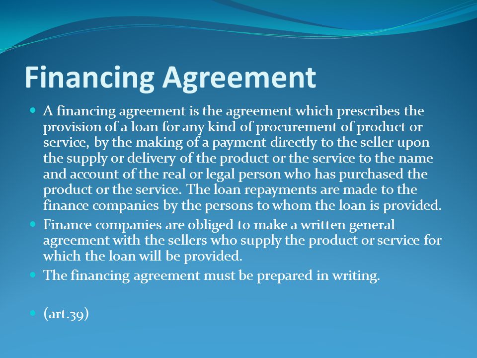 Financing Agreement A financing agreement is the agreement which prescribes the provision of a loan for any kind of procurement of product or service, by the making of a payment directly to the seller upon the supply or delivery of the product or the service to the name and account of the real or legal person who has purchased the product or the service.