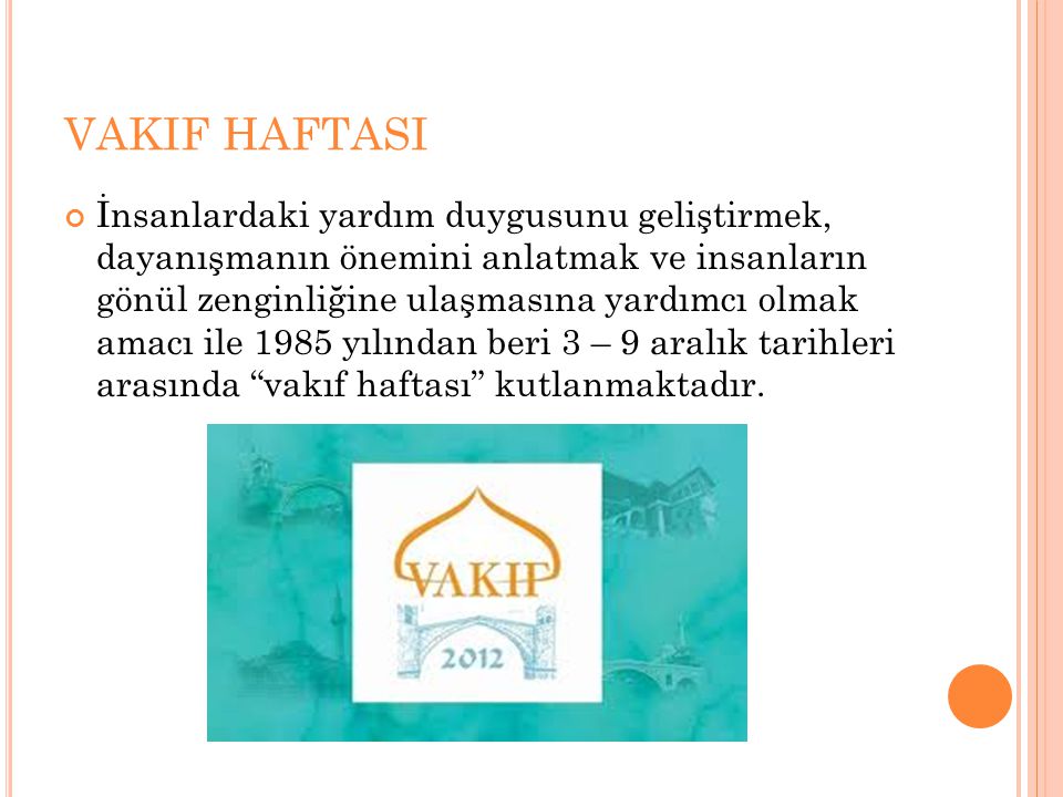 VAKIF HAFTASI İnsanlardaki yardım duygusunu geliştirmek, dayanışmanın önemini anlatmak ve insanların gönül zenginliğine ulaşmasına yardımcı olmak amacı ile 1985 yılından beri 3 – 9 aralık tarihleri arasında vakıf haftası kutlanmaktadır.