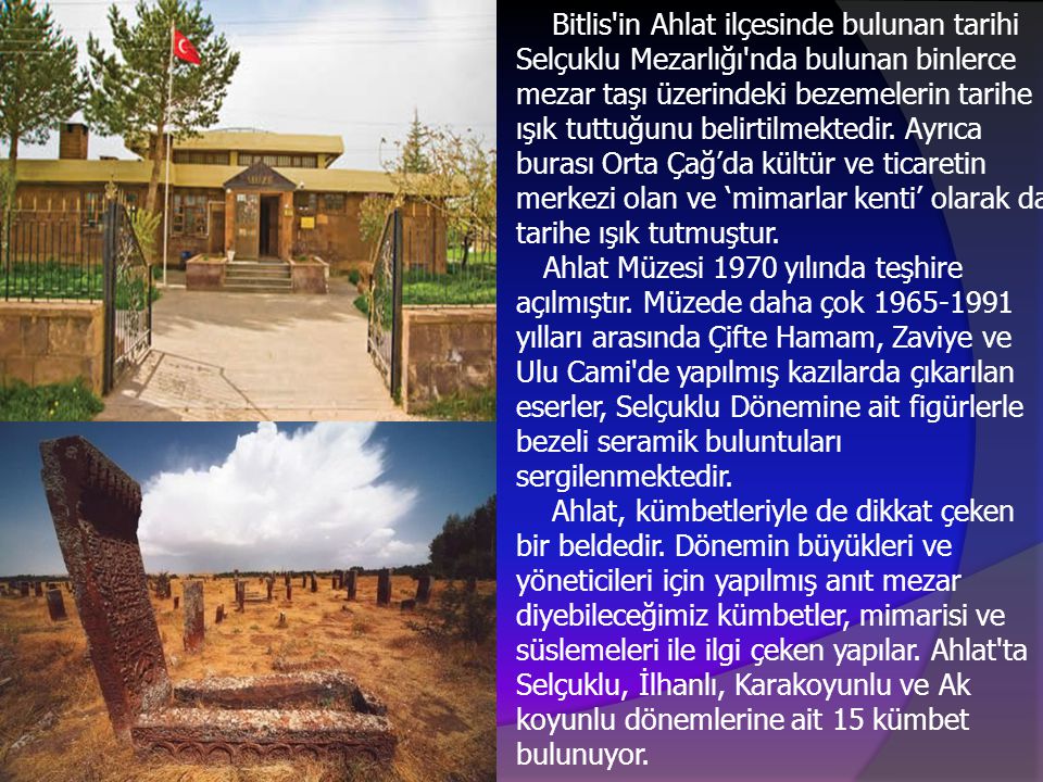 Bitlis in Ahlat ilçesinde bulunan tarihi Selçuklu Mezarlığı nda bulunan binlerce mezar taşı üzerindeki bezemelerin tarihe ışık tuttuğunu belirtilmektedir.
