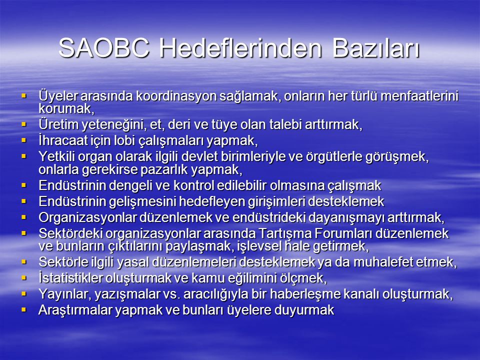 SAOBC Hedeflerinden Bazıları  Üyeler arasında koordinasyon sağlamak, onların her türlü menfaatlerini korumak,  Üretim yeteneğini, et, deri ve tüye olan talebi arttırmak,  İhracaat için lobi çalışmaları yapmak,  Yetkili organ olarak ilgili devlet birimleriyle ve örgütlerle görüşmek, onlarla gerekirse pazarlık yapmak,  Endüstrinin dengeli ve kontrol edilebilir olmasına çalışmak  Endüstrinin gelişmesini hedefleyen girişimleri desteklemek  Organizasyonlar düzenlemek ve endüstrideki dayanışmayı arttırmak,  Sektördeki organizasyonlar arasında Tartışma Forumları düzenlemek ve bunların çıktılarını paylaşmak, işlevsel hale getirmek,  Sektörle ilgili yasal düzenlemeleri desteklemek ya da muhalefet etmek,  İstatistikler oluşturmak ve kamu eğilimini ölçmek,  Yayınlar, yazışmalar vs.
