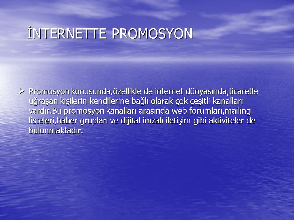 İNTERNETTE PROMOSYON  Promosyon konusunda,özellikle de internet dünyasında,ticaretle uğraşan kişilerin kendilerine bağlı olarak çok çeşitli kanalları vardır.Bu promosyon kanalları arasında web forumları,mailing listeleri,haber grupları ve dijital imzalı iletişim gibi aktiviteler de bulunmaktadır.