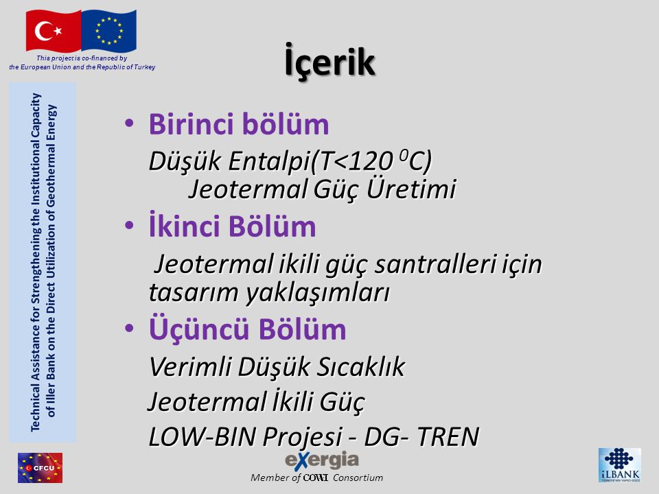 Member of Consortium This project is co-financed by the European Union and the Republic of Turkey İçerik Birinci bölüm Düşük Entalpi(T<120 0 C) Jeotermal Güç Üretimi İkinci Bölüm Jeotermal ikili güç santralleri için tasarım yaklaşımları Jeotermal ikili güç santralleri için tasarım yaklaşımları Üçüncü Bölüm Verimli Düşük Sıcaklık Jeotermal İkili Güç LOW-BIN Projesi - DG- TREN