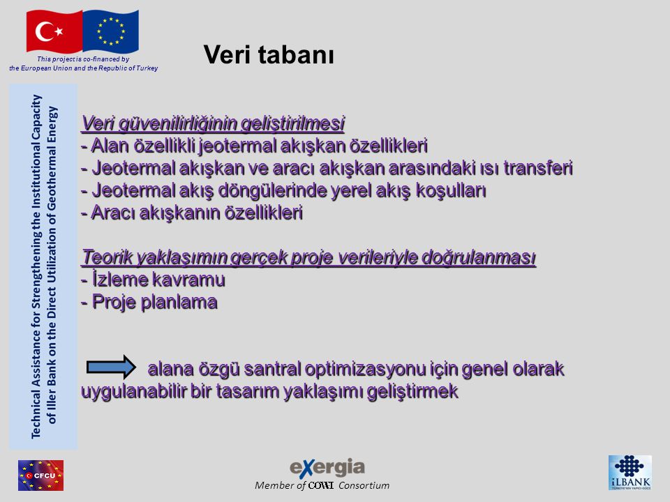 Member of Consortium This project is co-financed by the European Union and the Republic of Turkey Veri güvenilirliğinin geliştirilmesi - Alan özellikli jeotermal akışkan özellikleri - Jeotermal akışkan ve aracı akışkan arasındaki ısı transferi - Jeotermal akış döngülerinde yerel akış koşulları - Aracı akışkanın özellikleri Teorik yaklaşımın gerçek proje verileriyle doğrulanması - İzleme kavramu - Proje planlama alana özgü santral optimizasyonu için genel olarak uygulanabilir bir tasarım yaklaşımı geliştirmek Veri tabanı