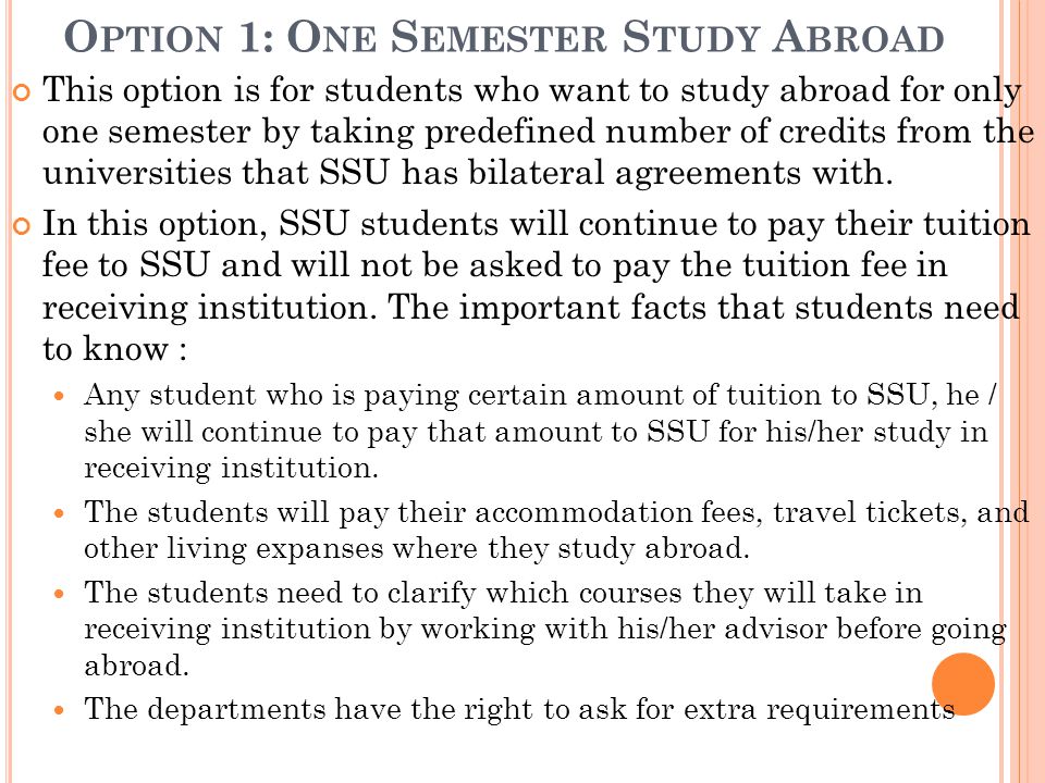 O PTION 1: O NE S EMESTER S TUDY A BROAD This option is for students who want to study abroad for only one semester by taking predefined number of credits from the universities that SSU has bilateral agreements with.