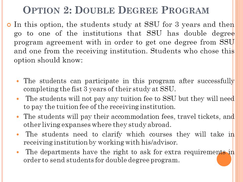 O PTION 2: D OUBLE D EGREE P ROGRAM In this option, the students study at SSU for 3 years and then go to one of the institutions that SSU has double degree program agreement with in order to get one degree from SSU and one from the receiving institution.