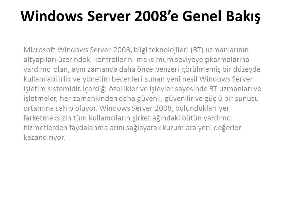 Windows Server 2008’e Genel Bakış Microsoft Windows Server 2008, bilgi teknolojileri (BT) uzmanlarının altyapıları üzerindeki kontrollerini maksimum seviyeye çıkarmalarına yardımcı olan, aynı zamanda daha önce benzeri görülmemiş bir düzeyde kullanılabilirlik ve yönetim becerileri sunan yeni nesil Windows Server işletim sistemidir.