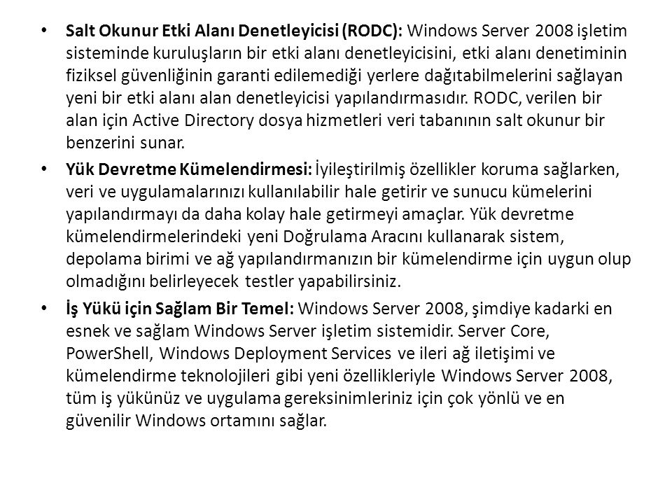 Salt Okunur Etki Alanı Denetleyicisi (RODC): Windows Server 2008 işletim sisteminde kuruluşların bir etki alanı denetleyicisini, etki alanı denetiminin fiziksel güvenliğinin garanti edilemediği yerlere dağıtabilmelerini sağlayan yeni bir etki alanı alan denetleyicisi yapılandırmasıdır.