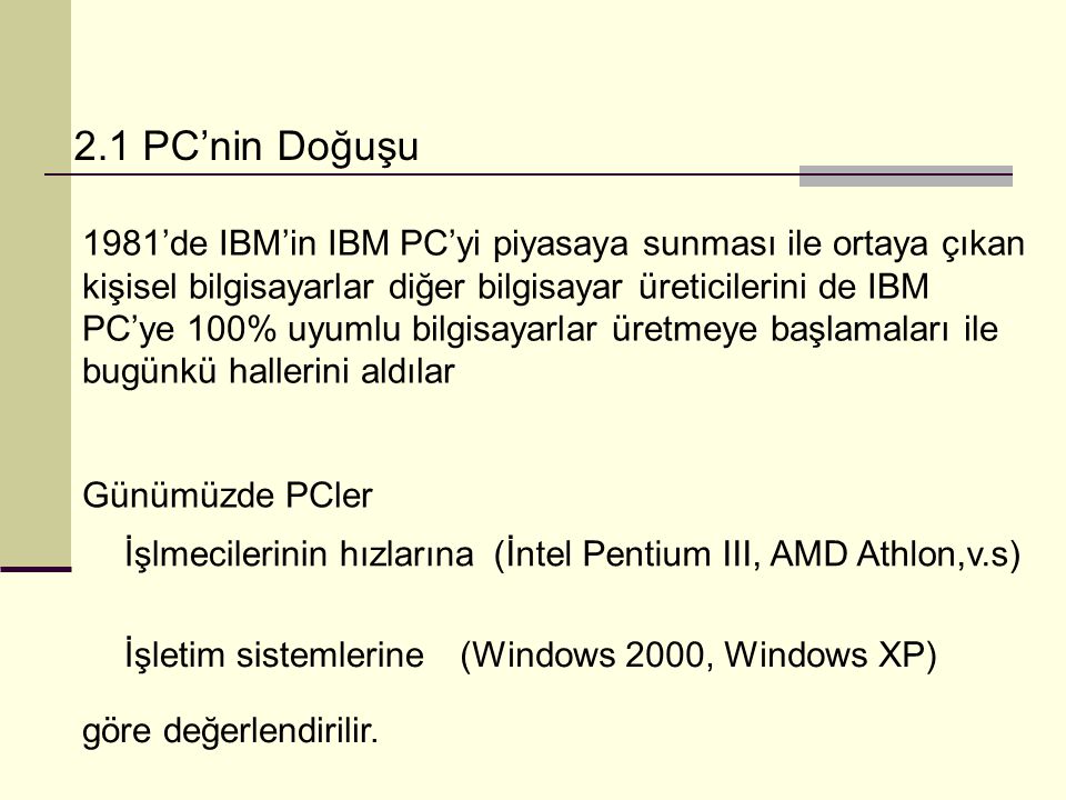 2.1 PC’nin Doğuşu 1981’de IBM’in IBM PC’yi piyasaya sunması ile ortaya çıkan kişisel bilgisayarlar diğer bilgisayar üreticilerini de IBM PC’ye 100% uyumlu bilgisayarlar üretmeye başlamaları ile bugünkü hallerini aldılar Günümüzde PCler İşlmecilerinin hızlarına(İntel Pentium III, AMD Athlon,v.s) İşletim sistemlerine(Windows 2000, Windows XP) göre değerlendirilir.