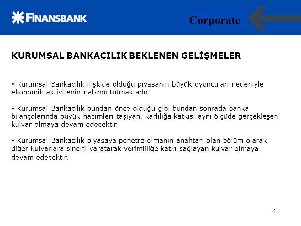 6 Corporate 6 KURUMSAL BANKACILIK BEKLENEN GELİŞMELER Kurumsal Bankacılık ilişkide olduğu piyasanın büyük oyuncuları nedeniyle ekonomik aktivitenin nabzını tutmaktadır.