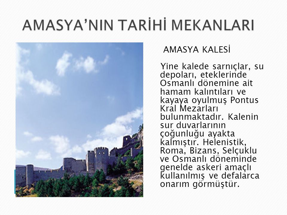 AMASYA KALESİ Yine kalede sarnıçlar, su depoları, eteklerinde Osmanlı dönemine ait hamam kalıntıları ve kayaya oyulmuş Pontus Kral Mezarları bulunmaktadır.